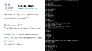 SUID/SGID bits
CHECK THEIR PRIVILEGE
What are “normal” SUID programs vs
ones that are exploitable?
Standard Linux utility?
Try shell escape or command option argument
Custom script to make an admin’s life easy?
Try PATH=. (especially if the script makes a call
to an alias)
Also watch for wildcards
 
