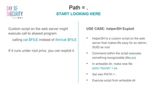 Custom script on the web server might
execute call to aliased program
calling cat $FILE instead of /bin/cat $FILE
If it runs under root privs, you can exploit it
Path = .
START LOOKING HERE
USE CASE: helperSH Exploit
• helperSH is a custom script on the web
server that makes life easy for an admin;
SUID as root
• Command within the script executes
something recognizable (like ps)
• In writeable dir, make new file
echo “/bin/sh” > ps
• Set own PATH = .
• Execute script from writeable dir
 