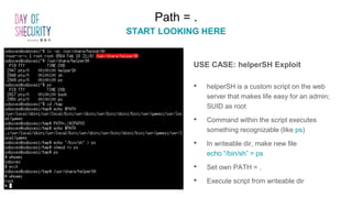 Path = .
START LOOKING HERE
USE CASE: helperSH Exploit
• helperSH is a custom script on the web
server that makes life easy for an admin;
SUID as root
• Command within the script executes
something recognizable (like ps)
• In writeable dir, make new file
echo “/bin/sh” > ps
• Set own PATH = .
• Execute script from writeable dir
 
