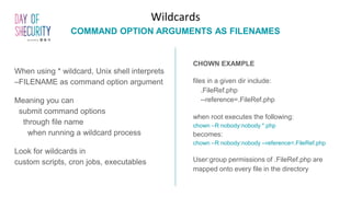 When using * wildcard, Unix shell interprets
–FILENAME as command option argument
Meaning you can
submit command options
through file name
when running a wildcard process
Look for wildcards in
custom scripts, cron jobs, executables
Wildcards
COMMAND OPTION ARGUMENTS AS FILENAMES
CHOWN EXAMPLE
files in a given dir include:
.FileRef.php
--reference=.FileRef.php
when root executes the following:
chown –R nobody:nobody *.php
becomes:
chown –R nobody:nobody --reference=.FileRef.php
User:group permissions of .FileRef.php are
mapped onto every file in the directory
 