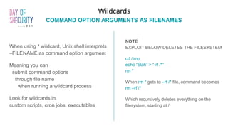 When using * wildcard, Unix shell interprets
–FILENAME as command option argument
Meaning you can
submit command options
through file name
when running a wildcard process
Look for wildcards in
custom scripts, cron jobs, executables
Wildcards
COMMAND OPTION ARGUMENTS AS FILENAMES
NOTE
EXPLOIT BELOW DELETES THE FILESYSTEM
cd /tmp
echo “blah” > “-rf /*”
rm *
When rm * gets to –rf /* file, command becomes
rm –rf /*
Which recursively deletes everything on the
filesystem, starting at /
 