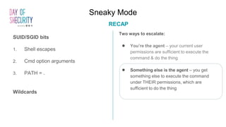 Sneaky Mode
RECAP
Two ways to escalate:
● You’re the agent – your current user
permissions are sufficient to execute the
command & do the thing
● Something else is the agent – you get
something else to execute the command
under THEIR permissions, which are
sufficient to do the thing
SUID/SGID bits
1. Shell escapes
2. Cmd option arguments
3. PATH = .
Wildcards
 