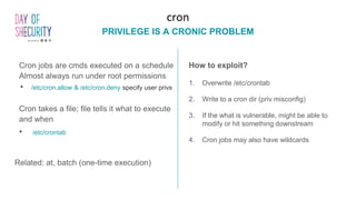 Cron jobs are cmds executed on a schedule
Almost always run under root permissions
• /etc/cron.allow & /etc/cron.deny specify user privs
Cron takes a file; file tells it what to execute
and when
• /etc/crontab
Related: at, batch (one-time execution)
cron
PRIVILEGE IS A CRONIC PROBLEM
How to exploit?
1. Overwrite /etc/crontab
2. Write to a cron dir (priv misconfig)
3. If the what is vulnerable, might be able to
modify or hit something downstream
4. Cron jobs may also have wildcards
 