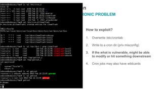 cron
PRIVILEGE IS A CRONIC PROBLEM
How to exploit?
1. Overwrite /etc/crontab
2. Write to a cron dir (priv misconfig)
3. If the what is vulnerable, might be able
to modify or hit something downstream
4. Cron jobs may also have wildcards
 