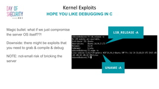 Magic bullet: what if we just compromise
the server OS itself??!
Downside: there might be exploits that
you need to grab & compile & debug
NOTE: not-small risk of bricking the
server
Kernel Exploits
HOPE YOU LIKE DEBUGGING IN C
LSB_RELEASE -A
UNAME -A
 