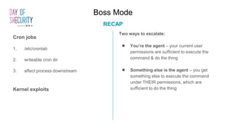 Boss Mode
RECAP
Two ways to escalate:
● You’re the agent – your current user
permissions are sufficient to execute the
command & do the thing
● Something else is the agent – you get
something else to execute the command
under THEIR permissions, which are
sufficient to do the thing
Cron jobs
1. /etc/crontab
2. writeable cron dir
3. affect process downstream
Kernel exploits
 
