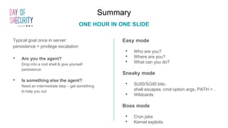 Summary
ONE HOUR IN ONE SLIDE
Easy mode
• Who are you?
• Where are you?
• What can you do?
Sneaky mode
• SUID/SGID bits:
shell escapes, cmd option args, PATH = .
• Wildcards
Boss mode
• Cron jobs
• Kernel exploits
Typical goal once in server:
persistence + privilege escalation
• Are you the agent?
Drop into a root shell & give yourself
persistence
• Is something else the agent?
Need an intermediate step – get something
to help you out
 