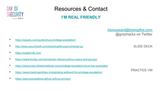 Resources & Contact
I’M REAL FRIENDLY
kbroussard@bishopfox.com
@grazhacks on Twitter
SLIDE DECK
PRACTICE VM
• https://payatu.com/guide-linux-privilege-escalation/
• http://www.securitysift.com/download/linuxprivchecker.py
• https://exploit-db.com
• https://www.linode.com/docs/tools-reference/linux-users-and-groups/
• https://resources.infosecinstitute.com/privilege-escalation-linux-live-examples/
• https://www.hackingarticles.in/exploiting-wildcard-for-privilege-escalation/
• https://percussiveelbow.github.io/linux-privesc/
 