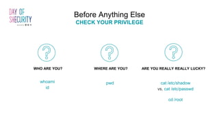 whoami
id
pwd cat /etc/shadow
vs. cat /etc/passwd
cd /root
WHO ARE YOU? WHERE ARE YOU? ARE YOU REALLY REALLY LUCKY?
Before Anything Else
CHECK YOUR PRIVILEGE
 