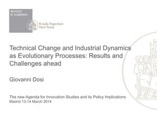 Technical Change and Industrial Dynamics
as Evolutionary Processes: Results and
Challenges ahead
Giovanni Dosi
The new Agenda for Innovation Studies and its Policy Implications
Madrid 13-14 March 2014
 