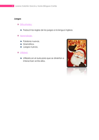 9    Lorena Cebrián García y Sonia Mínguez Cortés




    Juegos

          Dificultades:

             Traducir las reglas de los juegos a la lengua inglesa.

          Aprendizaje:

             Palabras nuevas.
             Gramática.
             Juegos nuevos.

          Utilidad:

             Utilizarlo en el aula para que se diviertan e
             interactúen entre ellos.
 