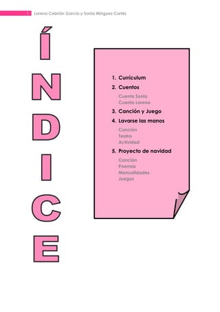 1   Lorena Cebrián García y Sonia Mínguez Cortés




                                         1. Currículum
                                         2. Cuentos
                                            Cuento Sonia
                                            Cuento Lorena

                                         3. Canción y Juego
                                         4. Lavarse las manos
                                            Canción
                                            Teatro
                                            Actividad

                                         5. Proyecto de navidad
                                            Canción
                                            Poemas
                                            Manualidades
                                            Juegos
 