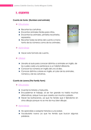 3    Lorena Cebrián García y Sonia Mínguez Cortés



      2. CUENTO

    Cuento de Sonia (Numbers and animals)

          Dificultades

             Recortar las cartulinas.
             Encontrar animales fáciles para niños.
             Encontrar los animales, pintarlos recortarlos,
             repasarlos.
             Recortar todas las letras del cuento a mano
             tanto de los números como de los animales.

          Aprendizaje

             Hacer este formato de cuento.

          Utilidad

             Llevarlo al aula para conocer distintos a animales en inglés, de
             los cuales cada uno pertenece a un hábitat diferente.
             Conocer los números en inglés del uno al diez.
             Conocer distintos colores en inglés, el color de los animales,
             números y de las cartulinas.


    Cuento de Lorena (The Family Farm)

          Dificultades

             Inventar la historia y traducirla.
             Encuadernar el trabajo, al ser tan grande no había muchas
             alternativas, asique tuve que coserlo con mucho cuidado.
             Hacer las ilustraciones, ya que he tenido que ir fijándome en
             otros dibujos porque no se me da muy bien dibujar.

          Aprendizaje

             He aprendido a adaptar historias a una edad.
             Vocabulario nuevo ya que he tenido que buscar algunas
             palabras.
 