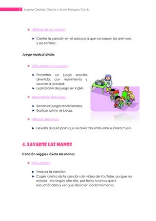 5    Lorena Cebrián García y Sonia Mínguez Cortés




          Utilidad de la canción:

             Cantar la canción en el aula para que conozcan los animales
             y sus sonidos.


    Juego musical chairs


          Dificultades en el juego:

             Encontrar un juego sencillo,
             divertido, con movimiento y
             acorde a la edad.
             Explicación del juego en inglés.

          Aprendizaje del juego:

             Recordar juegos tradicionales.
             Explicar cómo se juega.

          Utilidad del juego:

             Llevarlo al aula para que se diviertan entre ellos e interactúen.




    4. LAVARSE LAS MANOS
    Canción wiggles lávate las manos

          Dificultades:

             Traducir la canción.
             Coger la letra de la canción del video de YouTube, porque no
             estaba en ningún otro sitio, por tanto tuvimos que ir
             escuchándola y ver que decía en cada momento.
 