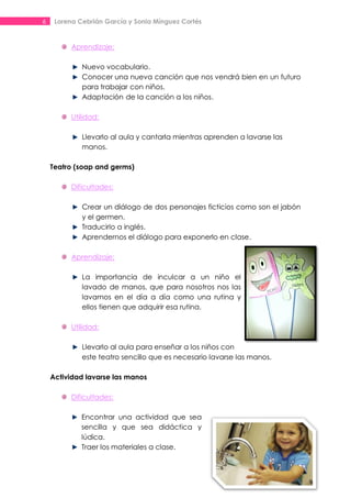 6    Lorena Cebrián García y Sonia Mínguez Cortés


          Aprendizaje:

             Nuevo vocabulario.
             Conocer una nueva canción que nos vendrá bien en un futuro
             para trabajar con niños.
             Adaptación de la canción a los niños.

          Utilidad:

             Llevarlo al aula y cantarla mientras aprenden a lavarse las
             manos.

    Teatro (soap and germs)

          Dificultades:

             Crear un diálogo de dos personajes ficticios como son el jabón
             y el germen.
             Traducirlo a inglés.
             Aprendernos el diálogo para exponerlo en clase.

          Aprendizaje:

             La importancia de inculcar a un niño el
             lavado de manos, que para nosotros nos las
             lavamos en el día a día como una rutina y
             ellos tienen que adquirir esa rutina.

          Utilidad:

             Llevarlo al aula para enseñar a los niños con
             este teatro sencillo que es necesario lavarse las manos.

    Actividad lavarse las manos

          Dificultades:

             Encontrar una actividad que sea
             sencilla y que sea didáctica y
             lúdica.
             Traer los materiales a clase.
 