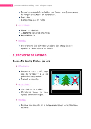 7    Lorena Cebrián García y Sonia Mínguez Cortés


             Buscar los pasos de la actividad que fuesen sencillos para que
             no tengan dificultades en aprenderlos.
             Traducirlo.
             Explicar los pasos en inglés.

          Aprendizaje:

             Nuevo vocabulario.
             Adaptar la actividad a los niños.
             Representación.

          Utilidad:

             Llevar al aula esta actividad y hacerlo con ellos para que
             aprendan bien a lavarse las manos.


    5. PROYECTO DE NAVIDAD
    Canción The dancing Christmas tree song

          Dificultades:

             Encontrar una canción que
             sea de navidad y a la vez
             para niños de 3-4 años.
             Traducir la canción.

          Aprendizaje:

             Vocabulario de navidad.
             Canciones típicas de esta
             época del año en inglés.

          Utilidad:

             Enseñar esta canción en el aula para introducir la navidad con
             los niños.
 
