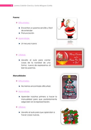 8    Lorena Cebrián García y Sonia Mínguez Cortés




    Poema

          Dificultades:

             Encontrar un poema sencillo y fácil
             de entender
             Pronunciación

          Aprendizaje:

             Un recurso nuevo




          Utilidad:

             Llevarlo al aula para contar
             cosas de la navidad de una
             forma nueva de expresarnos al
             leer los poemas.



    Manualidades

          Dificultades:

             No hemos encontrado dificultad.

          Aprendizaje:

             Aprender nosotras primero a hacer la
             manualidad para que posteriormente
             salga bien en la representación.

          Utilidad:

             Llevarlo al aula para que aprendan a
             hacer cosas nuevas.
 