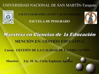 UNIVERSIDAD NACIONAL DE SAN MARTÍN-Tarapoto
FACULTAD DE EDUCACIÓN Y HUMANIDADES
ESCUELA DE POSGRADO
MENCIÓN EN: GESTIÓN EDUCATIVA
Curso: GESTIÓN DE LA CALIDAD DE LA EDUCACIÓN
Maestro: Lic. M. Sc. Carlo Espinoza Aguilar.
 
