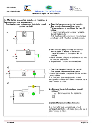 IES Altafulla
UD. – Electricidad PRÁCTICAS CON CRODILE CLIPS
Diferentes tipos de pulsadores
3.- Monta los siguientes circuitos y responde a
las preguntas que se proponen.
Guarda el archivo en tu carpeta de trabajo, con el
nombre ejer3.ckt
a) Describe los componentes del circuito.
Que sucede, si damos al interruptor.
Y si aumentamos la tensión de 6 a 9 y a 12
voltios.
Hi ha un interruptor, una bombeta y una pila.
S’encén la bombeta.
Amb 6 volts s’encén amb menys intensitat que
amb 9, però amb 12 volts la bombeta explota.
b) Describe los componentes del circuito.
Que sucede, si damos al interruptor.
Y si aumentamos la tensión de 9 a 12
voltios.
Hi ha un polsador, una pila de 9 volts i un alta veu.
Que l’alta veu emet soroll.
Si augmentem a 12 volts l’alta veu explota.
c) Describe los componentes del circuito.
Que sucede, si damos al interruptor
Hi ha un commutador, una pila de 9 volts, un motor
i una bombeta.
Si el interruptor esta connectat cap a munt
s’engega la bombeta, però si esta connectat cap a
baix s’engega el motor.
d) ¿Cómo se llama el elemento de control
utilizado?
Commutador de dos posicions.
Explica el funcionamiento del circuito:
Si el interruptor esta connectat cap a munt
s’engega la bombeta, però si esta connectat cap a
baix s’engega el motor.
PEMASA Página 3
a)
b)
c)
d)
 