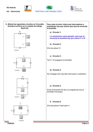 IES Altafulla
UD. – Electricidad PRÁCTICAS CON CRODILE CLIPS
5.- Monta los siguientes circuitos en Crocodile.
Guarda el archivo en tu carpeta de trabajo
Ejer5.ckt.
Para cada circuito, indica qué interruptores o
pulsadores hay que activar para que se encienda
la bombilla.
a) Circuito 1:
Lo resolvemos como ejemplo: para que se
encienda la bombilla hay que activar I1 e I2.
b) Circuito 2:
S’ha de polsar l’l1.
c) Circuito 3:
Tan l1 i l2 engeguen la bombeta.
d) Circuito 4:
No s’engega amb cap dels interruptors o polsadors.
e) Circuito 5:
S’han d’encendre els dos a la vegada per que la
bombeta s’encengui.
f) Circuito 6:
S’ha de prémer l’interruptor l1.
PEMASA Página 5
 