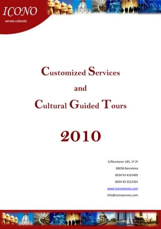 Customized Services
         and

Cultural Guided Tours

     2010
                 C/Muntaner 185, 1º 2ª

                      08036 Barcelona

                      0034 93 4101405

                      0034 93 3212501

                www.iconoserveis.com

                info@iconoserveis.com
 