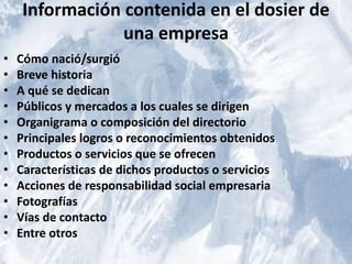 Información contenida en el dosier de 
una empresa 
• Cómo nació/surgió 
• Breve historia 
• A qué se dedican 
• Públicos y mercados a los cuales se dirigen 
• Organigrama o composición del directorio 
• Principales logros o reconocimientos obtenidos 
• Productos o servicios que se ofrecen 
• Características de dichos productos o servicios 
• Acciones de responsabilidad social empresaria 
• Fotografías 
• Vías de contacto 
• Entre otros 
 