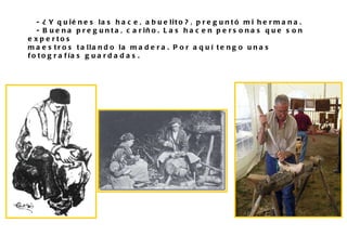 - ¿Y quiénes las hace, abuelito?, preguntó mi hermana. - Buena pregunta, cariño. Las hacen personas que son expertos  maestros tallando la madera. Por aquí tengo unas fotografías guardadas. 