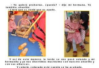 Y así de esta manera, la tarde se nos pasó volando y mi hermanita y yo nos divertimos muchísimo con nuestro abuelito y con sus albarcas. Y colorín, colorado este cuento se ha acabado. - Yo quiero probarlas, ¿puedo? - dijo mi hermana. Yo también, abuelito. - Claro que sí, venid que os ayudo.  