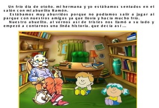 Un frío día de otoño, mi hermana y yo estábamos sentados en el salón con mi abuelito Ramón.  Estábamos muy aburridos porque no podíamos salir a jugar al parque con nuestros amigos ya que llovía y hacía mucho frío. Nuestro abuelito, al vernos así de tristes nos llamó a su lado y empezó a contarnos una linda historia, que decía así ... 