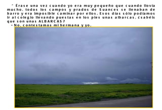" Érase una vez cuando yo era muy pequeño que cuando llovía mucho, todos los campos y prados de Suances se llenaban de barro y era imposible caminar por ellos. Esos días sólo podíamos ir al colegio llevando puestas en los pies unas albarcas, ¿sabéis que son unas ALBARCAS?  - No, contestamos mi hermana y yo. 