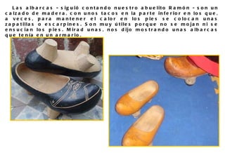 Las albarcas - siguió contando nuestro abuelito Ramón - son un calzado de madera, con unos tacos en la parte inferior en los que, a veces, para mantener el calor en los pies se colocan unas zapatillas o escarpines. Son muy útiles porque no se mojan ni se ensucian los pies. Mirad unas, nos dijo mostrando unas albarcas que tenía en un armario.  