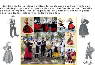 Aún hoy en día se siguen utilizando en algunos pueblos y valles de Cantabria por ganaderos que cuidan sus rebaños de vacas. También se usan en algunas fiestas regionales de Cantabria donde la gente saca sus trajes típicos y se calzan con ellas.  