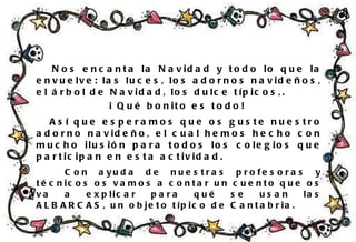 Nos encanta la Navidad y todo lo que la envuelve: las luces, los adornos navideños, el árbol de Navidad, los dulce típicos,.  ¡ Qué bonito es todo!  Así que esperamos que os guste nuestro adorno navideño, el cual hemos hecho con mucho ilusión para todos los colegios que participan en esta  actividad. Con ayuda de nuestras profesoras y técnicos os vamos a contar un cuento que os va a explicar para qué se usan las ALBARCAS, un objeto típico de Cantabria. Nos encanta la Navidad y todo lo que la envuelve: las luces, los adornos navideños, el árbol de Navidad, los dulce típicos,.  ¡ Qué bonito es todo!  Así que esperamos que os guste nuestro adorno navideño, el cual hemos hecho con mucho ilusión para todos los colegios que participan en esta actividad. Con ayuda de nuestras profesoras y técnicos os vamos a contar un cuento que os va a explicar para qué se usan las ALBARCAS, un objeto típico de Cantabria. 