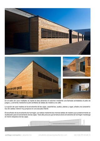 En el salón de usos múltiples se repite la idea abriendo el volumen mediante una fachada acristalada al patio de
juegos, y cerrando mediante la piel ventilada de tablas de madera a la calle.

La opción de usar madera en la envolvente de las cajas, carpinterías, suelos, pilares y vigas, añade una caracterís-
tica de calidez interior muy propicia en una escuela infantil.

El encofrado de la envolvente de hormigón, se realiza mediante las mismas tablas de madera que posteriormente se
reutilizarán para el cerramiento de las cajas. Todo ello procura que la textura de la envolvente de hormigón mantenga
el mismo despiece de las cajas.




santiago carroquino | arquitectos             estudio@carroquinoarquitectos.com               tel (+34) 976 52 68 13
 