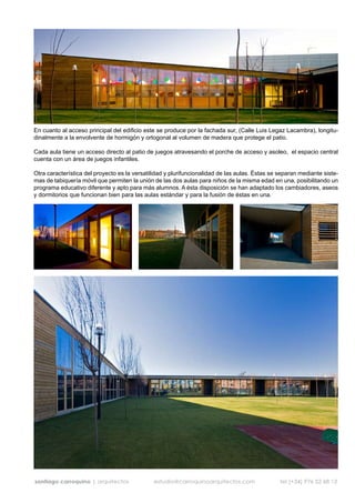 En cuanto al acceso principal del edificio este se produce por la fachada sur, (Calle Luis Legaz Lacambra), longitu-
dinalmente a la envolvente de hormigón y ortogonal al volumen de madera que protege el patio.

Cada aula tiene un acceso directo al patio de juegos atravesando el porche de acceso y asoleo, el espacio central
cuenta con un área de juegos infantiles.

Otra característica del proyecto es la versatilidad y plurifuncionalidad de las aulas. Éstas se separan mediante siste-
mas de tabiquería móvil que permiten la unión de las dos aulas para niños de la misma edad en una, posibilitando un
programa educativo diferente y apto para más alumnos. A ésta disposición se han adaptado los cambiadores, aseos
y dormitorios que funcionan bien para las aulas estándar y para la fusión de éstas en una.




santiago carroquino | arquitectos             estudio@carroquinoarquitectos.com                 tel (+34) 976 52 68 13
 