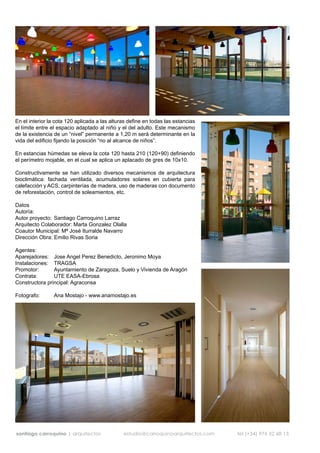 En el interior la cota 120 aplicada a las alturas define en todas las estancias
el límite entre el espacio adaptado al niño y el del adulto. Este mecanismo
de la existencia de un “nivel” permanente a 1,20 m será determinante en la
vida del edificio fijando la posición “no al alcance de niños”.

En estancias húmedas se eleva la cota 120 hasta 210 (120+90) definiendo
el perímetro mojable, en el cual se aplica un aplacado de gres de 10x10.

Constructivamente se han utilizado diversos mecanismos de arquitectura
bioclimática: fachada ventilada, acumuladores solares en cubierta para
calefacción y ACS, carpinterías de madera, uso de maderas con documento
de reforestación, control de soleamientos, etc.

Datos
Autoría:
Autor proyecto: Santiago Carroquino Larraz
Arquitecto Colaborador: Marta Gonzalez Olalla
Coautor Municipal: Mª José Iturralde Navarro
Dirección Obra: Emilio Rivas Soria

Agentes:
Aparejadores: Jose Angel Perez Benedicto, Jeronimo Moya
Instalaciones: TRAGSA
Promotor:       Ayuntamiento de Zaragoza, Suelo y Vivienda de Aragón
Contrata:       UTE EASA-Ebrosa
Constructora principal: Agraconsa

Fotografo:       Ana Mostajo - www.anamostajo.es




santiago carroquino | arquitectos              estudio@carroquinoarquitectos.com   tel (+34) 976 52 68 13
 