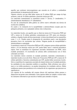 13
aquellos que contienen microorganismos que crecerán en el cultivo y confundirán
potencialmente la interpretación del mismo.
Algunos criterios son que debe haber menos de 25 células PMN por campo de bajo
aumento y más de 10 células epiteliales o bacterias mixtas por LPF.
Los materiales contaminantes se cuantifican coomo 1+ (leves), 2+ (moderados), 3+
(moderadamente abundantes) o 4+ (abundantes).
En caso de contaminación debe pedirse un cultivo nuevo utilizando una técnica de
recolección cuidadosa.
En cuanto a la evaluación de la suceptibilidad a antimicrobianos excepto para los
patógenos primarios, no es apropiado realizar estas evaluaciones.
Los materiales locales, son aquellos que se observan menos de 25 leucocitos PMN por
LPF y menos de 10 células epiteliales contaminantes por LPF, junto con elementos
celulares y líquidos locales del área muestreada. La biota microbiana local se cuuanntifica
como 1+ a 4+. Pueden usarse la designación de microbiota usual o una descripción
presuntiva breve de crecimiento tipo colonia. Ninguna prueba de susceptibilidad a
antimicrobianos es apropiada.
La purulencia; menos de 25 leucocitos PMN por LPF y ninguna o pocas células epiteliales
menor a 10 con bacterias mixtas por LPF, puede haber moco o material proteináceo
espeso. Solo se cuantifican los organismos asociados íntimamente con WBC, moco
exudado proteináceo. El crecimiento de colonias debe correlacionarse con el frotis
coloreado con Gram.
Los materiales mixtos consisten en exudado purulento, materiales contaminantes y
materiales locales en un solo frotis. Menos de 25 leucocitos PMN por LPF y menos de 10
células epiteliales o bacterias contaminantes por LPF, pueden haber secreciones locales.
Solo se cuantifican los organismos asociados de manera íntima con el exudado purulento,
las cantidades de otros materiales también se cuantifican. Debe solicitarse uun cultivo
nuevo si se exhibe purulencia y no pueden interpretarse los resultados cultivos. Deben
establecerse pautas para purulencia en la evaluación de los organismos que parezcan ser
significativos.
Los reportes de los resultados del examen directo del espécimen deben ponerse a
disposición tan pronto sean culminados. Estos reportes deben ser simples e incluir todos
los elementos informativos que necesite el médico para entender el reporte.
 