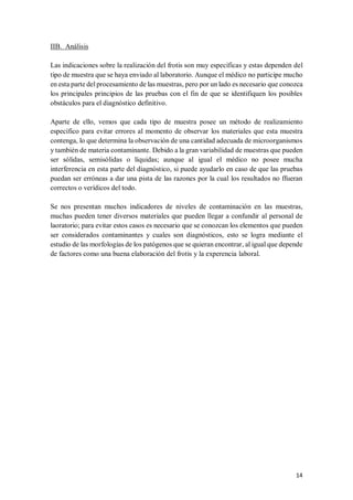14
IIB. Análisis
Las indicaciones sobre la realización del frotis son muy específicas y estas dependen del
tipo de muestra que se haya enviado al laboratorio. Aunque el médico no participe mucho
en esta parte del procesamiento de las muestras, pero por un lado es necesario que conozca
los principales principios de las pruebas con el fin de que se identifiquen los posibles
obstáculos para el diagnóstico definitivo.
Aparte de ello, vemos que cada tipo de muestra posee un método de realizamiento
específico para evitar errores al momento de observar los materiales que esta muestra
contenga, lo que determina la observación de una cantidad adecuada de microorganismos
y también de materia contaminante. Debido a la gran variabilidad de muestras que pueden
ser sólidas, semisólidas o líquidas; aunque al igual el médico no posee mucha
interferencia en esta parte del diagnóstico, si puede ayudarlo en caso de que las pruebas
puedan ser erróneas a dar una pista de las razones por la cual los resultados no ffueran
correctos o verídicos del todo.
Se nos presentan muchos indicadores de niveles de contaminación en las muestras,
muchas pueden tener diversos materiales que pueden llegar a confundir al personal de
laoratorio; para evitar estos casos es necesario que se conozcan los elementos que pueden
ser considerados contaminantes y cuales son diagnósticos, esto se logra mediante el
estudio de las morfologías de los patógenos que se quieran encontrar, al igual que depende
de factores como una buena elaboración del frotis y la experencia laboral.
 