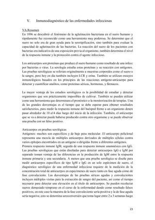 23
V. Inmunodiagnóstico de las enfermedades infecciosas
VA.Resumen
En 1896 se descubrió el fenómeno de la aglutinación bacteriana en el suero humano y
rápidamente fue reconocido como una herramienta muy poderosa. Se determino que el
suero no solo era de gran ayuda para la serotipificación, sino también para evaluar la
capacidad de aglutinación de las bacterias. La reacción del suero de los pacientes con
bacterias era indicativa de una exposición previa al organismo, también determina el nivel
de la respuesta inmune y la protección contra el agente infeccioso.
Los anticuerpos son proteínas que produce el suero humano como resultado de una infecc
por bacterias o virus. La serología estudia estas proteínas y su reacción con antígenos.
Las pruebas serológicas se referian originalmente a muestras corporales como el suero o
la sangre, pero hoy en día también incluyen LCR y orina. También se utilizan enzayos
inmunológicos basados en los principios de las reacciones antígeno-anticuerpo para
detectar y cuantificar analitos, como proteínas séricas, hormonas, y fármacos.
La mayor ventaja de los estudios serológicos es la posibilidad de estudiar y detectar
organismos que son prácticamente imposibles de cultivar. También se pueden utilizar
como una herramienta que determinara el pronóstico o la monitorización de terapias. Una
de las grandes desventajas es el tiempo que se debe esperar para obtener resultados
satisfactorios, para medir la respuesta inmune del huésped frente a un organismo denen
pasar alrededor de 10 a14 días luego del inicio de la infección. También, el anticuerpo
que se va a detectar puede haberse producido contra otro organismo y se puede observar
una prueba con un falso positivo.
Anticuerpos en pruebas serológicas
Antígenos: muchos son específicos y de bajo peso molecular. El anticuerpo policlonal
representa una mezcla de múltiples anticuerpos derivados de múltiples células contra
varios epítopes encontrados en un antígeno o dirigidas frente a diferentes antígenos.
Primera respuesta inmune IgM, seguida de una respuesta inmune anamnésica con IgG.
Las pruebas serológicas que están diseñadas para detectar anticuerpos IgG e IgM por
separado toman ventaja de las diferencias en la producción de IgM entre la respuesta
inmune primaria y una secundaria. A menos que una prueba serológica se diseñe para
medir anticuerpos específicos de tipo IgM e IgG en un solo espécimen de suero, el
diagnóstico serológico de una enfermedad infecciosa requiere de la medición de la
concentración total de anticuerpos en especímenes de suero tanto en fase aguda como de
fase convaleciente. Las desventajas de las pruebas séricas agudas y convalecientes
incluyen múltiples visitas para la extracción de sangre del paciente, así como el tiempo
necesario para detectar una elevación en el título de anticuerpos. Se pueden recolectar
sueros demasiado temprano en el curso de la enfermedad dando como resultado falsos
positivos, en este caso la muestra de la fase convaleciente sería positiva y la de fase aguda
sería negativa; esto se denomina seroconversión que toma lugar entre 2 a 3 semanas luego
 