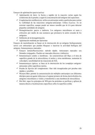 25
Ensayos de aglutinación (pasiva/activa)
 Aglutinación de latex: la fuerza y rapidez de la reacción varían según las
condiciones de la prueba y según la concentración del antígeno del espécimen.
 Coaglutinación estafilocócica: utiliza un anticuerpo unido a partículas para realzar
la visibilidad de las reacciones antígeno-anticuerpo. Utiliza S.aureus. Es en
extremo específica, aunque puede ser menos sensible que la LA para detectar
pequeñas cantidades de antígeno.
 Hemaglutinación: pasiva o indirecta. Los antígenos microbianos se unen a
eritrocitos por medio de una sustancia que promueva la unión cruzada de los
antígenos.
 Inhibición de la hemaglutinación
 Aglutinación mediada por liposomas
Ensayos de neutralización se basan en la interracción de un antígeno biológicamente
activo con anticuerpos que pueden bloquear o inactivar la actividad biológica del
antígeno. Inmunoensayos marcados:
 Ensayos inmunofluorescentes: método rápido. Anticuerpos marcados son
llamados conjugados. Pueden ser marcados directos o indirectos.
 Inmunoensayos unidos a membrana : las características del flujo y el área de
superficie grande de la nitrocelulosa, el nailon y otras membranas, aumentan la
velocidad y sensibilidad de las reacciones de EIA.
 Inmunoensayos ópticos: se basa en la interracción de los complejos antígeno-
anticuerpo sobre superficies inertes.
 Prueba de fijavión del complemento: Han sido reemplazadas por pruebas más
rápidas y sensibles.
 Western Blot: permite la caracterización de múltiples anticuerpos con diferentes
idiotipos para un agente infeccioso al separar primero de forma electroforética los
antígenos microbianos o virales y transferirlos a una membran de nitrocelulosa.
 Dot blot: sigue los principios de WB pero las proteínas se purifican y aplican de
manera directa a localizaciones específicas sobre la superficie solida.
 