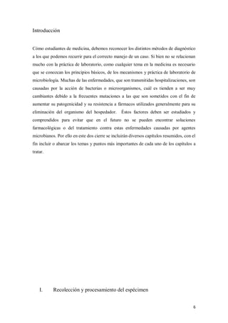 6
Introducción
Cómo estudiantes de medicina, debemos reconocer los distintos métodos de diagnóstico
a los que podemos recurrir para el correcto manejo de un caso. Si bien no se relacionan
mucho con la práctica de laboratorio, como cualquier tema en la medicina es necesario
que se conozcan los principios básicos, de los mecanismos y práctica de laboratorio de
microbiología. Muchas de las enfermedades, que son transmitidas hospitalizaciones, son
causadas por la acción de bacterias o microorganismos, cuál es tienden a ser muy
cambiantes debido a la frecuentes mutaciones a las que son sometidos con el fin de
aumentar su patogenicidad y su resistencia a fármacos utilizados generalmente para su
eliminación del organismo del hospedador. Éstos factores deben ser estudiados y
comprendidos para evitar que en el futuro no se pueden encontrar soluciones
farmacológicas o del tratamiento contra estas enfermedades causadas por agentes
microbianos. Por ello en este dos cierre se incluirán diversos capítulos resumidos, con el
fin incluir o abarcar los temas y puntos más importantes de cada uno de los capítulos a
tratar.
I. Recolección y procesamiento del espécimen
 