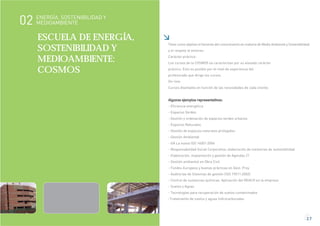 2.7
ESCUELA DE ENERGÍA,
SOSTENIBILIDAD Y
MEDIOAMBIENTE:
COSMOS
Tiene como objetivo el fomento del conocimiento en materia de Medio Ambiente y Sostenibilidad
y el respeto al entorno:
Carácter práctico:
Los cursos de la COSMOS se caracterizan por su elevado carácter
práctico. Esto es posible por el nivel de experiencia del
profesorado que dirige los cursos.
On-line:
Cursos diseñados en función de las necesidades de cada cliente.
Algunos ejemplos representativos:
- Eficiencia energética
- Espacios Verdes
- Gestión y ordenación de espacios verdes urbanos
- Espacios Naturales
- Gestión de espacios naturales protegidos
- Gestión Ambiental
- GA La nueva ISO 14001:2004
- Responsabilidad Social Corporativa: elaboración de memorias de sostenibilidad
- Elaboración, implantación y gestión de Agendas 21
- Gestión ambiental en Obra Civil
- Fondos Europeos y buenas prácticas en Gest. Proy
- Auditorías de Sistemas de gestión (ISO 19011:2002)
- Control de sustancias químicas. Aplicación del REACH en la empresa
- Suelos y Aguas
- Tecnologías para recuperación de suelos contaminados
-Tratamiento de suelos y aguas hidrocarburadas
ENERGÍA, SOSTENIBILIDAD Y
MEDIOAMBIENTE02
 