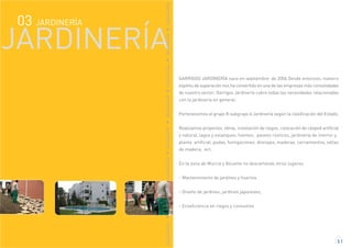 GARRIGOS JARDINERÍA nace en septiembre de 2006 Desde entonces, nuestro
espítitu de superación nos ha convertido en una de las empresas más consolidadas
de nuestro sector. Garrigos Jardinería cubre todas las necesidades relacionadas
con la jardinería en general.
Pertenecemos al grupo K subgrupo 6 Jardinería según la clasificación del Estado.
Realizamos proyectos, obras, instalación de riegos, colocación de césped artificial
y natural, lagos y estanques, fuentes, paseos rústicos, jardinería de interior y
planta artificial, podas, fumigaciones, drenajes, maderas, cerramientos, vallas
de madera, ect,
En la zona de Murcia y Alicante no descartando otros lugares.
- Mantenimiento de jardines y huertos
- Diseño de jardines, jardines japoneses,
- Ecoeficiencia en riegos y consumos
3.1
JARDINERÍA03
JARDINERÍA
JARDINERÍAJARDINERÍAJARDINERÍAJARDINERÍAJARDINERÍAJARDINERÍAJARDINERÍAJARDINERÍA
 
