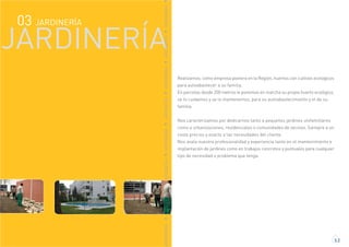 JARDINERÍA03
JARDINERÍA
ARDINERÍAJARDINERÍAJARDINERÍAJARDINERÍAJARDINERÍAJARDINERÍAJARDINERÍAJARDINERÍA
Realizamos, como empresa pionera en la Región, huertos con cultivos ecologicos
para autoabastecer a su familia.
En parcelas desde 200 metros le ponemos en marcha su propio huerto ecológico,
se lo cuidamos y se lo mantenemos, para su autoabastecimiento y el de su
familia.
Nos caracterizamos por dedicarnos tanto a pequeños jardines unifamiliares
como a urbanizaciones, residenciales o comunidades de vecinos. Siempre a un
coste preciso y exacto a las necesidades del cliente.
Nos avala nuestra profesionalidad y experiencia tanto en el mantenimiento e
implantación de jardines como en trabajos concretos y puntuales para cualquier
tipo de necesidad o problema que tenga.
3.2
 