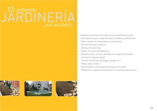 JARDINERÍA03
JARDINERÍA
JARDINERÍAJARDINERÍAJARDINERÍAJARDINERÍAJARDINERÍAJARDINERÍAJARDINERÍAJARDINERÍA
Limpieza y mantenimiento para el buen estado de su jardín.
- Eliminamos hojas y malas hierbas en jardines y pavimentos.
- Poda invernal, de saneamiento u ornamental
- Recorte de setos y topiaria
- Desbroce de parcelas
- Poda y formación de Palmeras
- Mantenimiento, recorte, abonado y fumigación de césped.
- Control de riego por goteo
- Control fitosanitario de plagas, hongos, etc...
- Poda y tala en altura
- Xerojardinería, mínimo gasto de agua en su jardín
- Plantación o reposición de plantas y/o elementos decorativos
3.3
¿QUE HACEMOS?
 