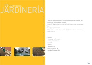 JARDINERÍA03
JARDINERÍA
JARDINERÍAJARDINERÍAJARDINERÍAJARDINERÍAJARDINERÍAJARDINERÍAJARDINERÍAJARDINERÍA
- Todo tipo de movimientos de tierra, contenedores de deshecho, etc...
- Instalacion de jardines en azoteas
- Limpieza de parcelas, terrenos, fábricas, fincas, rieras, cañaverales,
etc.…
GRANDES SUPERFICIES.
- Disponemos de maquinarias para ello: desbrozadoras, motosierras,
biotrituradoras.
- RIEGOS
- TRABAJOS DE MADERA
- MOBILIARIO URBANO
- PASEOS
- ÁRIDOS
- JARDÍN SECO
- CÉSPED ARTIFICIAL
- PARQUES INFANTILES
3.4
 