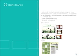 GRÁFICO
DISEÑO GRÁFICO04
4.4
DDISEÑOGRÁFICODDISEÑOGRÁFICODDISEÑOGRÁFICODDISEÑOGRÁFICODDISEÑOGRÁFICO
- Realización de todos los elementos de divulgación (ecoagenda, folletos
informativos, anuncio en prensa) ,cartelería, campaña, etc... de la celebración
del DIA MUNDIAL DEL MEDIO AMBIENTE en la Región de Murcia.(durante los
años 2007, 2008 y 2009.
- Cliente: Ayuntamiento de Murcia.
- Ejemplos de diseño realizado:
Punto de información:
Ecoagenda:
 