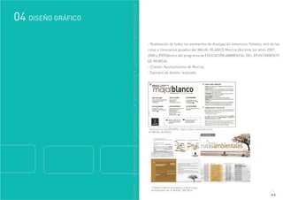 GRÁFICO
DISEÑO GRÁFICO04
4.6
DDISEÑOGRÁFICODDISEÑOGRÁFICODDISEÑOGRÁFICODDISEÑOGRÁFICODDISEÑOGRÁFICO
-Anuncio en LA OPINIÓN, sobre rutas y seminarios en
el MAJAL BLANCO.
- Realización de todos los elementos de divulgación (anuncios, folletos, etc) de las
rutas e itinerarios guiados del MAJAL BLANCO Murcia.(durante los años 2007,
2008 y 2009)dentro del programa de EDUCACIÓN AMBIENTAL DEL AYUNTAMIENTO
DE MURCIA.
- Cliente: Ayuntamiento de Murcia.
- Ejemplo de diseño realizado:
-Folleto tríptico divulgativo sobre rutas
ambientales en el MAJAL BALNCO.
 