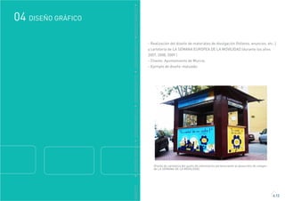 GRÁFICO
DISEÑO GRÁFICO04
4.12
DDISEÑOGRÁFICODDISEÑOGRÁFICODDISEÑOGRÁFICODDISEÑOGRÁFICODDISEÑOGRÁFICO
- Realización del diseño de materiales de divulgación (folletos, anuncios, etc..)
y cartelería de LA SEMANA EUROPEA DE LA MOVILIDAD (durante los años
2007, 2008, 2009 )
- Cliente: Ayuntamiento de Murcia.
- Ejemplo de diseño realizado:
Diseño de cartelería del punto de información perteneciente al desarrollo de imagen
de LA SEMANA DE LA MOVILIDAD.
 