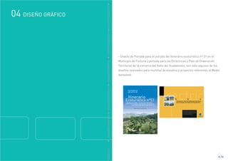 GRÁFICO
DISEÑO GRÁFICO04
4.14
DDISEÑOGRÁFICODDISEÑOGRÁFICODDISEÑOGRÁFICODDISEÑOGRÁFICODDISEÑOGRÁFICO
- Diseño de Portada para el estudio del Itinerario ecoturístico nº 51 en el
Municipio de Fortuna y portada para las Directrices y Plan de Ordenación
Territorial de la comarca del Valle del Guadalentín, son sólo algunos de los
diseños realizados para multitud de estudios y proyectos referentes al Medio
Ambiente.
 